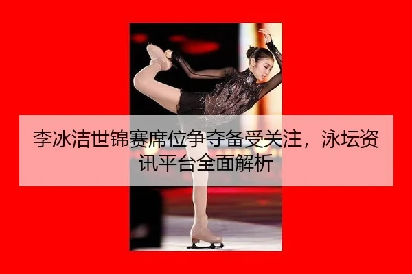 李冰洁世锦赛席位争夺备受关注，泳坛资讯平台全面解析
